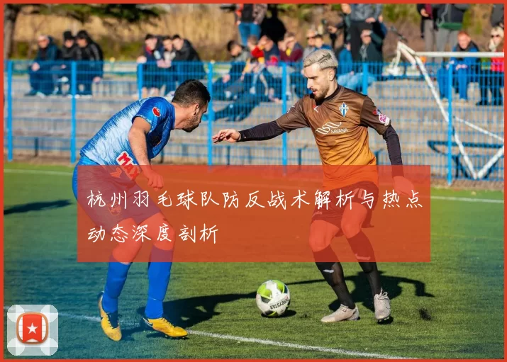 杭州羽毛球队防反战术解析与热点动态深度剖析