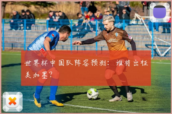 世界杯中国队阵容预测:谁将出征美加墨?