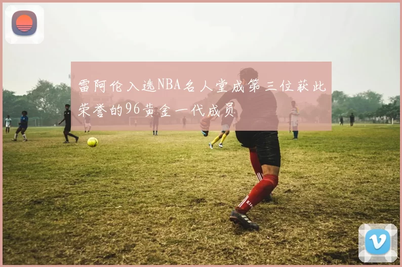 雷阿伦入选NBA名人堂成第三位获此荣誉的96黄金一代成员
