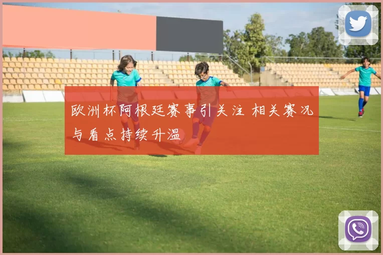 欧洲杯阿根廷赛事引关注 相关赛况与看点持续升温