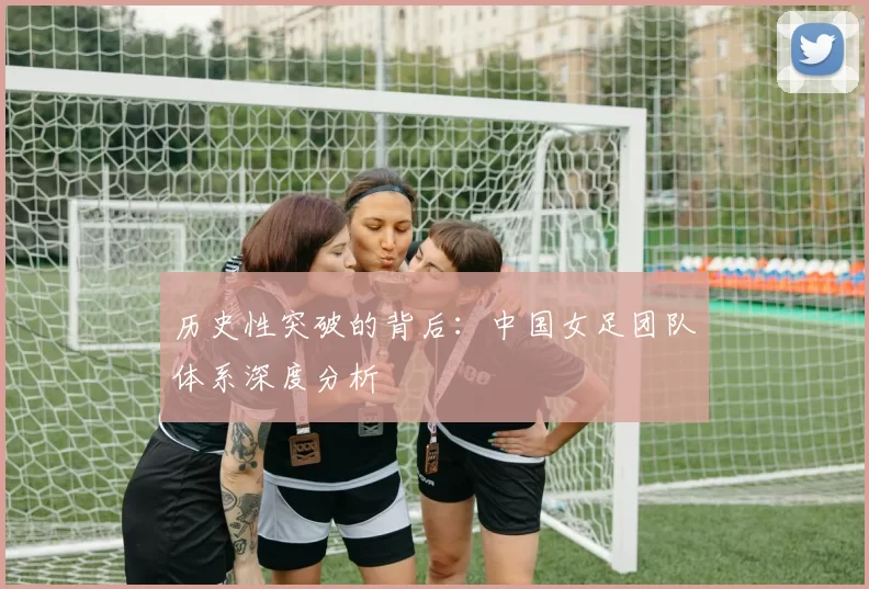 历史性突破的背后：中国女足团队体系深度分析