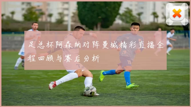 足总杯阿森纳对阵曼城精彩直播全程回顾与赛后分析