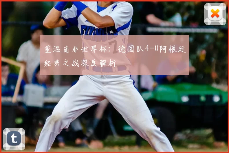 重温南非世界杯:德国队4-0阿根廷经典之战深度解析