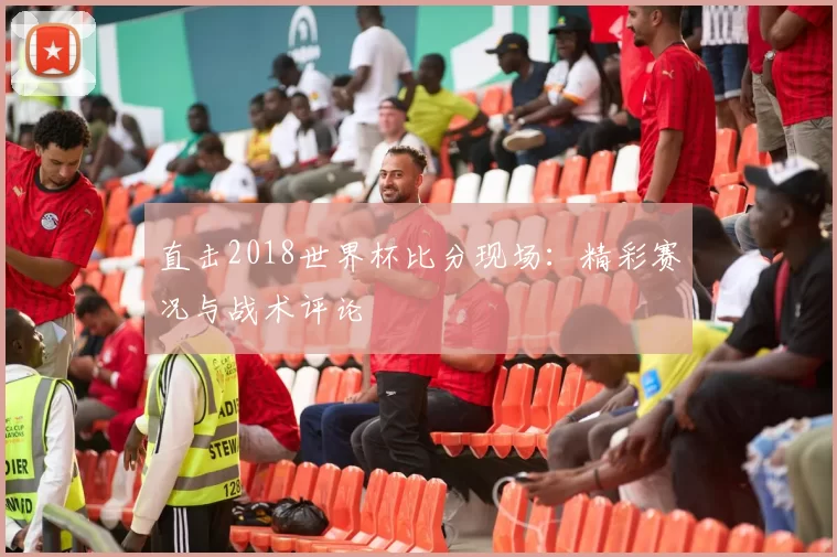 直击2018世界杯比分现场:精彩赛况与战术评论