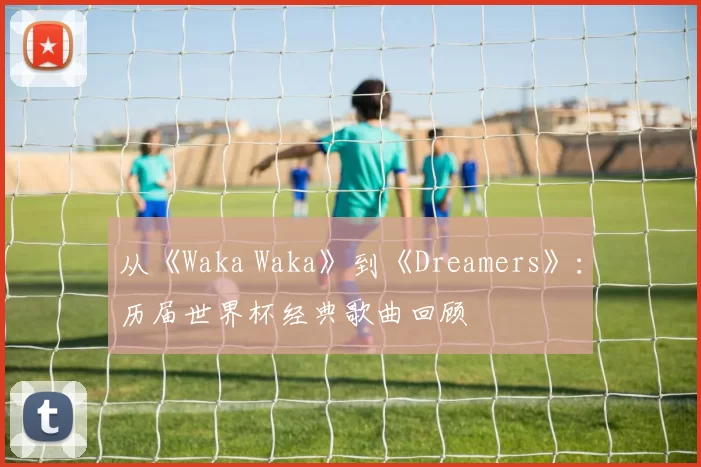 从《Waka Waka》到《Dreamers》:历届世界杯经典歌曲回顾