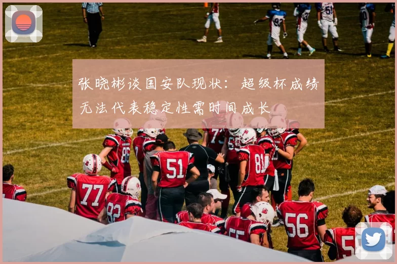 张晓彬谈国安队现状:超级杯成绩无法代表稳定性需时间成长