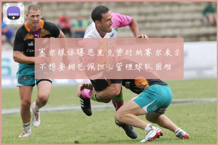 塞尔媒体曝恩里克曾对纳赛尔表示不想要姆巴佩担心管理球队困难